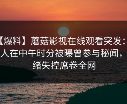 【爆料】蘑菇影视在线观看突发：当事人在中午时分被曝曾参与秘闻，情绪失控席卷全网