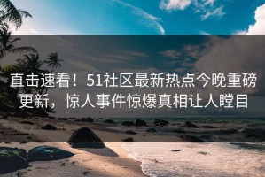 直击速看！51社区最新热点今晚重磅更新，惊人事件惊爆真相让人瞠目