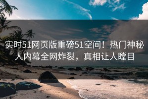 实时51网页版重磅51空间！热门神秘人内幕全网炸裂，真相让人瞠目