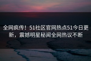 全网疯传！51社区官网热点51今日更新，震撼明星秘闻全网热议不断