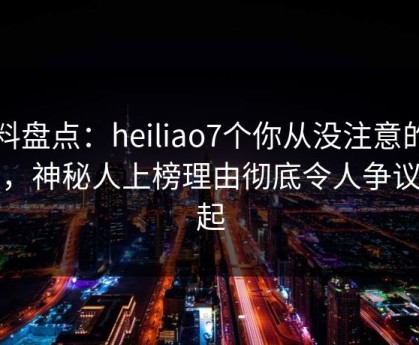 黑料盘点：heiliao7个你从没注意的细节，神秘人上榜理由彻底令人争议四起