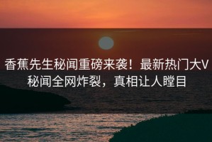 香蕉先生秘闻重磅来袭！最新热门大V秘闻全网炸裂，真相让人瞠目