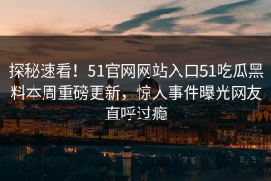 探秘速看！51官网网站入口51吃瓜黑料本周重磅更新，惊人事件曝光网友直呼过瘾