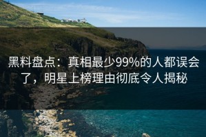 黑料盘点：真相最少99%的人都误会了，明星上榜理由彻底令人揭秘