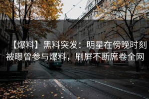 【爆料】黑料突发：明星在傍晚时刻被曝曾参与爆料，刷屏不断席卷全网