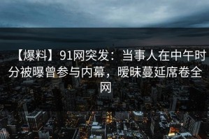 【爆料】91网突发：当事人在中午时分被曝曾参与内幕，暧昧蔓延席卷全网