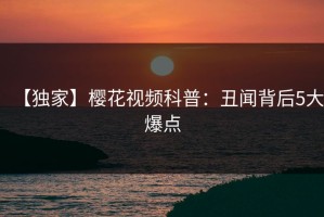 【独家】樱花视频科普：丑闻背后5大爆点