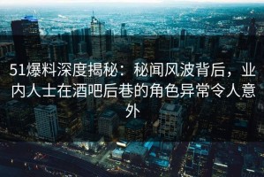 51爆料深度揭秘：秘闻风波背后，业内人士在酒吧后巷的角色异常令人意外