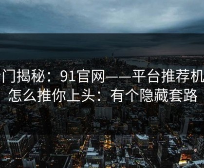 冷门揭秘：91官网——平台推荐机制怎么推你上头：有个隐藏套路