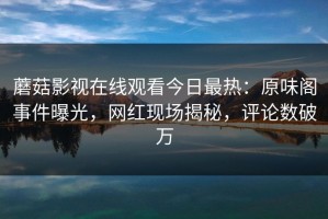 蘑菇影视在线观看今日最热：原味阁事件曝光，网红现场揭秘，评论数破万