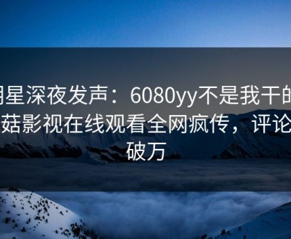 明星深夜发声：6080yy不是我干的！蘑菇影视在线观看全网疯传，评论数破万