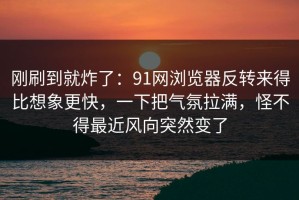 刚刷到就炸了：91网浏览器反转来得比想象更快，一下把气氛拉满，怪不得最近风向突然变了