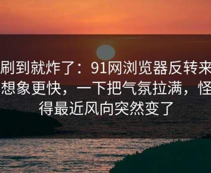 刚刷到就炸了：91网浏览器反转来得比想象更快，一下把气氛拉满，怪不得最近风向突然变了