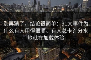 别再猜了，结论很简单：91大事件为什么有人用得很顺、有人总卡？分水岭就在加载体验