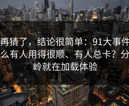 别再猜了，结论很简单：91大事件为什么有人用得很顺、有人总卡？分水岭就在加载体验