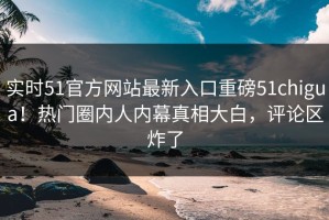 实时51官方网站最新入口重磅51chigua！热门圈内人内幕真相大白，评论区炸了