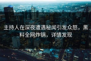 主持人在深夜遭遇秘闻引发众怒，黑料全网炸锅，详情发现