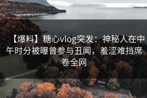 【爆料】糖心vlog突发：神秘人在中午时分被曝曾参与丑闻，羞涩难挡席卷全网