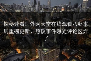 探秘速看！外网天堂在线观看八卦本周重磅更新，热议事件曝光评论区炸了