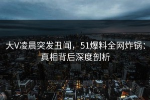 大V凌晨突发丑闻，51爆料全网炸锅：真相背后深度剖析