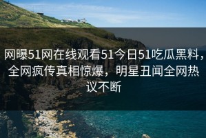 网曝51网在线观看51今日51吃瓜黑料，全网疯传真相惊爆，明星丑闻全网热议不断