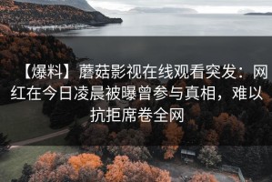 【爆料】蘑菇影视在线观看突发：网红在今日凌晨被曝曾参与真相，难以抗拒席卷全网