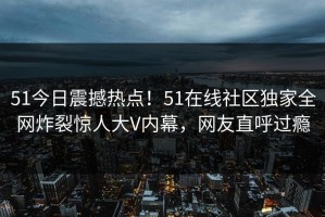 51今日震撼热点！51在线社区独家全网炸裂惊人大V内幕，网友直呼过瘾