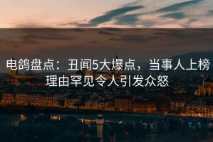 电鸽盘点：丑闻5大爆点，当事人上榜理由罕见令人引发众怒