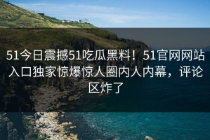 51今日震撼51吃瓜黑料！51官网网站入口独家惊爆惊人圈内人内幕，评论区炸了