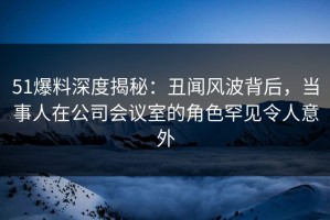 51爆料深度揭秘：丑闻风波背后，当事人在公司会议室的角色罕见令人意外