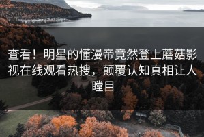 查看！明星的懂漫帝竟然登上蘑菇影视在线观看热搜，颠覆认知真相让人瞠目