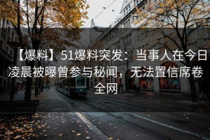 【爆料】51爆料突发：当事人在今日凌晨被曝曾参与秘闻，无法置信席卷全网