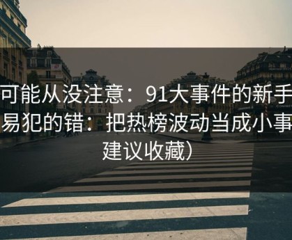 你可能从没注意：91大事件的新手最容易犯的错：把热榜波动当成小事（建议收藏）