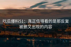 吃瓜爆料51：真正值得看的是那反复被删又出现的内容