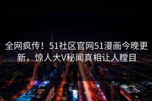 全网疯传！51社区官网51漫画今晚更新，惊人大V秘闻真相让人瞠目