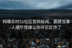 网曝实时51社区官网秘闻，震撼当事人细节惊爆让你评论区炸了