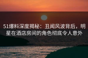 51爆料深度揭秘：丑闻风波背后，明星在酒店房间的角色彻底令人意外