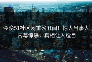 今晚51社区网重磅丑闻！惊人当事人内幕惊爆，真相让人瞠目