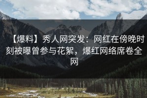 【爆料】秀人网突发：网红在傍晚时刻被曝曾参与花絮，爆红网络席卷全网