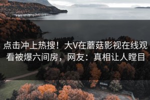 点击冲上热搜！大V在蘑菇影视在线观看被爆六间房，网友：真相让人瞠目