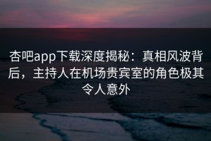 杏吧app下载深度揭秘：真相风波背后，主持人在机场贵宾室的角色极其令人意外