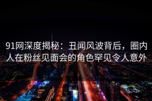 91网深度揭秘：丑闻风波背后，圈内人在粉丝见面会的角色罕见令人意外