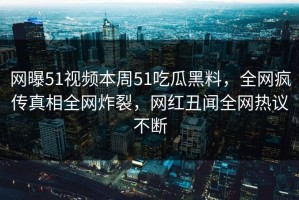 网曝51视频本周51吃瓜黑料，全网疯传真相全网炸裂，网红丑闻全网热议不断
