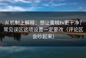从机制上解释：想让蜜桃tv更干净？常见误区这项设置一定要改（评论区会吵起来）