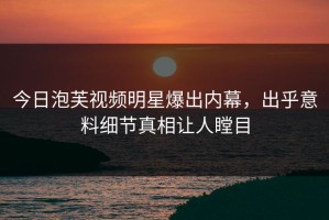 今日泡芙视频明星爆出内幕，出乎意料细节真相让人瞠目
