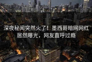 深夜秘闻突然火了！墨西哥暗网网红居然曝光，网友直呼过瘾