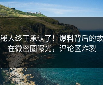 神秘人终于承认了！爆料背后的故事在微密圈曝光，评论区炸裂