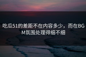 吃瓜51的差距不在内容多少，而在BGM氛围处理得细不细