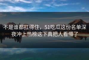 不是谁都扛得住，51吃瓜这份名单深夜冲上热榜这下真把人看懵了
