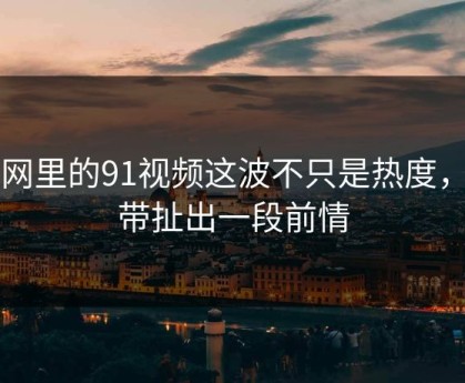 91网里的91视频这波不只是热度，连带扯出一段前情